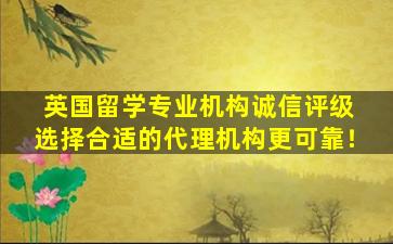 英国留学专业机构诚信评级 选择合适的代理机构更可靠！